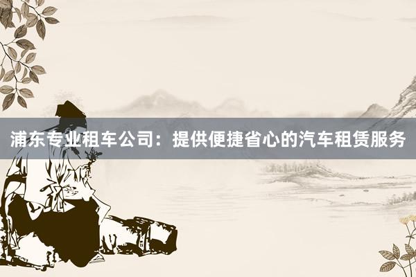 浦东专业租车公司：提供便捷省心的汽车租赁服务